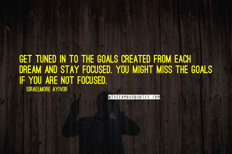 Israelmore Ayivor Quotes: Get tuned in to the goals created from each dream and stay focused. You might miss the goals if you are not focused.