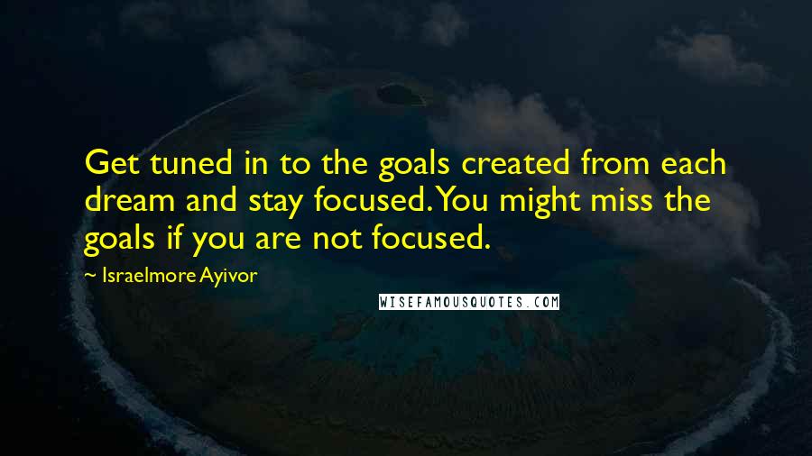 Israelmore Ayivor Quotes: Get tuned in to the goals created from each dream and stay focused. You might miss the goals if you are not focused.