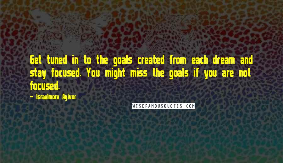 Israelmore Ayivor Quotes: Get tuned in to the goals created from each dream and stay focused. You might miss the goals if you are not focused.