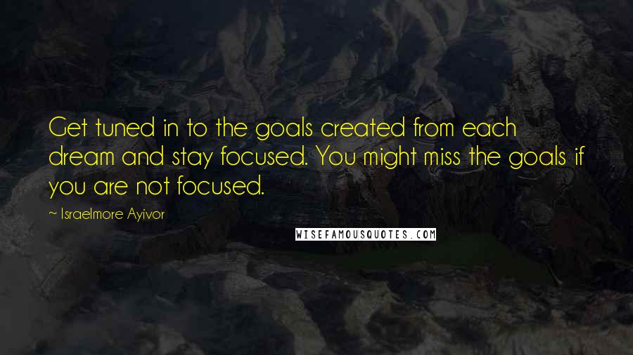 Israelmore Ayivor Quotes: Get tuned in to the goals created from each dream and stay focused. You might miss the goals if you are not focused.