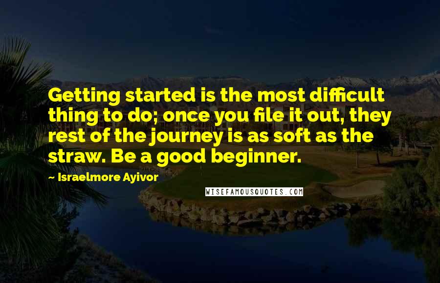 Israelmore Ayivor Quotes: Getting started is the most difficult thing to do; once you file it out, they rest of the journey is as soft as the straw. Be a good beginner.