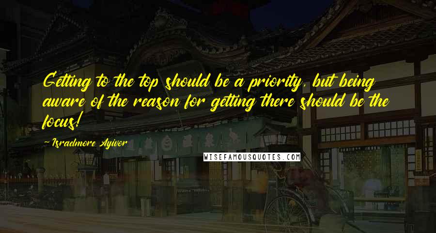 Israelmore Ayivor Quotes: Getting to the top should be a priority, but being aware of the reason for getting there should be the focus!