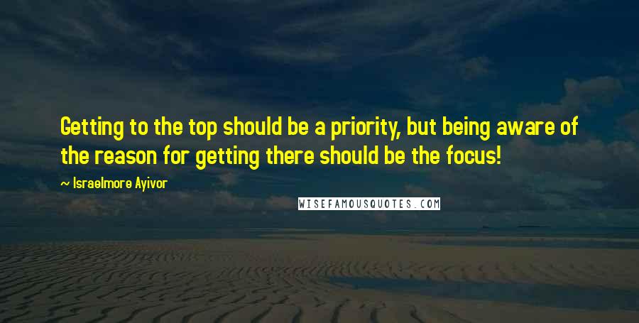Israelmore Ayivor Quotes: Getting to the top should be a priority, but being aware of the reason for getting there should be the focus!