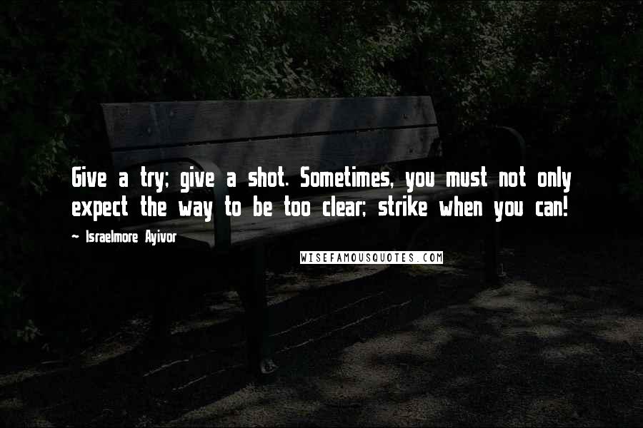 Israelmore Ayivor Quotes: Give a try; give a shot. Sometimes, you must not only expect the way to be too clear; strike when you can!