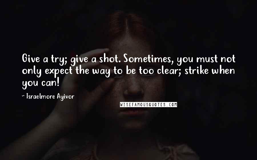 Israelmore Ayivor Quotes: Give a try; give a shot. Sometimes, you must not only expect the way to be too clear; strike when you can!