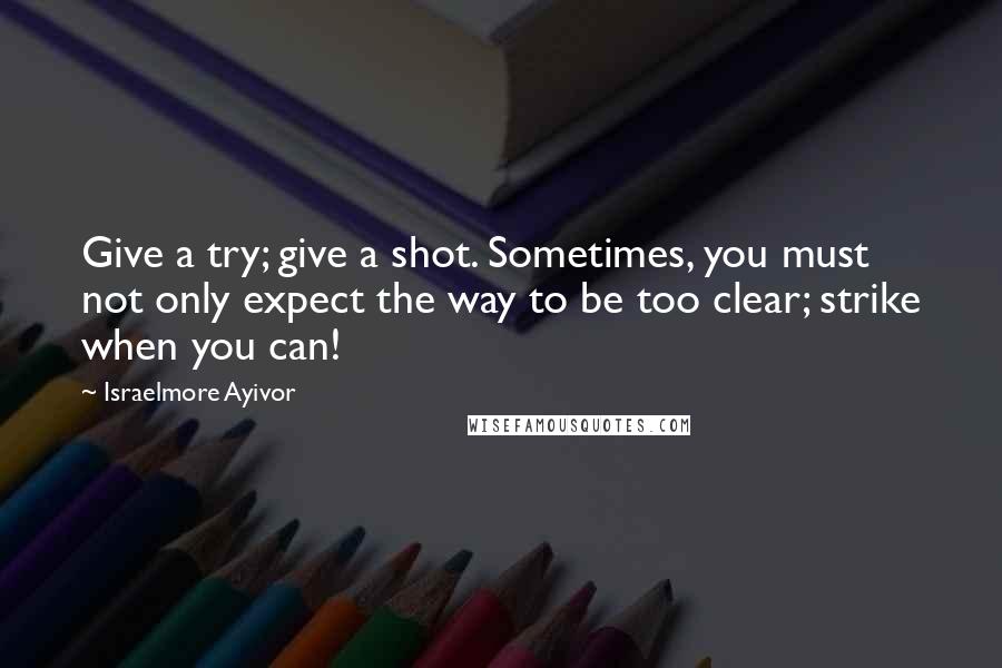 Israelmore Ayivor Quotes: Give a try; give a shot. Sometimes, you must not only expect the way to be too clear; strike when you can!
