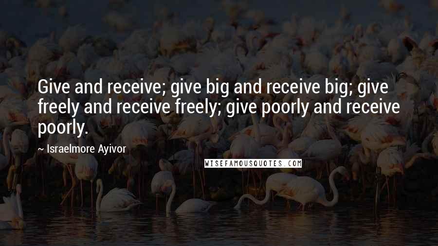 Israelmore Ayivor Quotes: Give and receive; give big and receive big; give freely and receive freely; give poorly and receive poorly.