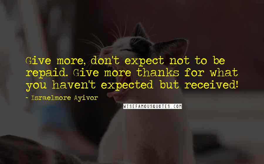 Israelmore Ayivor Quotes: Give more, don't expect not to be repaid. Give more thanks for what you haven't expected but received!