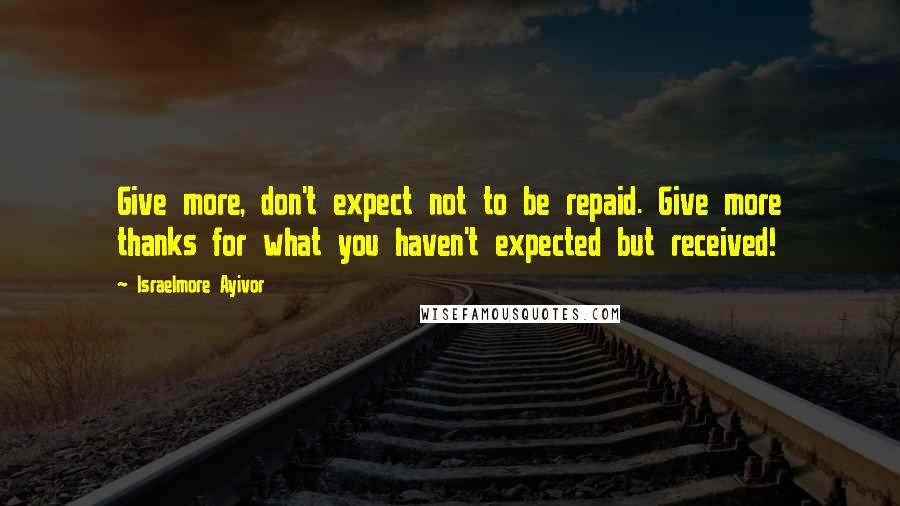 Israelmore Ayivor Quotes: Give more, don't expect not to be repaid. Give more thanks for what you haven't expected but received!