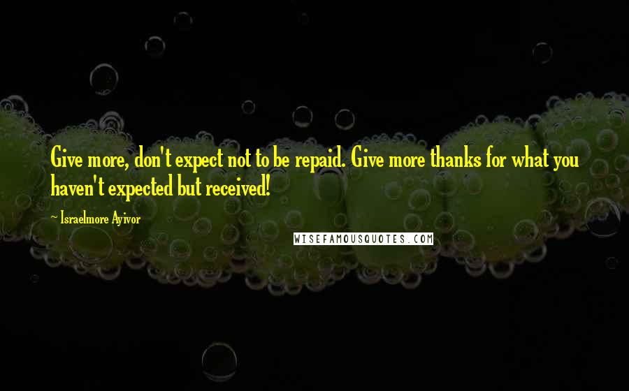 Israelmore Ayivor Quotes: Give more, don't expect not to be repaid. Give more thanks for what you haven't expected but received!