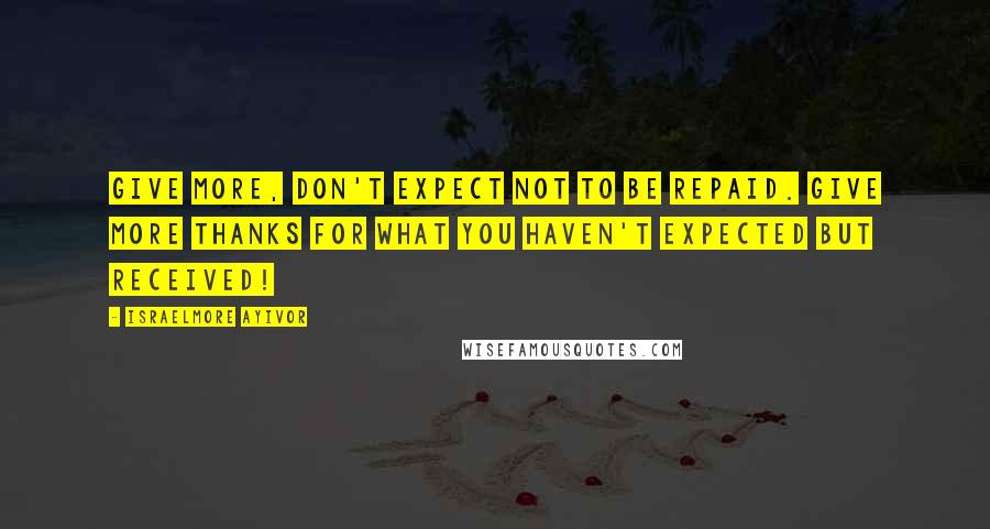 Israelmore Ayivor Quotes: Give more, don't expect not to be repaid. Give more thanks for what you haven't expected but received!