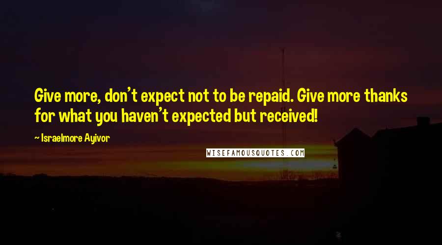 Israelmore Ayivor Quotes: Give more, don't expect not to be repaid. Give more thanks for what you haven't expected but received!