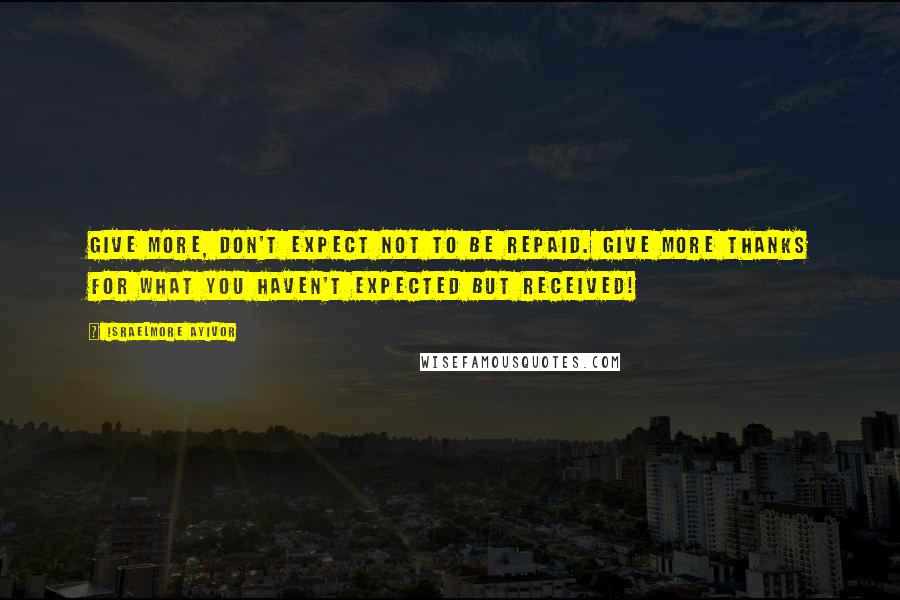 Israelmore Ayivor Quotes: Give more, don't expect not to be repaid. Give more thanks for what you haven't expected but received!