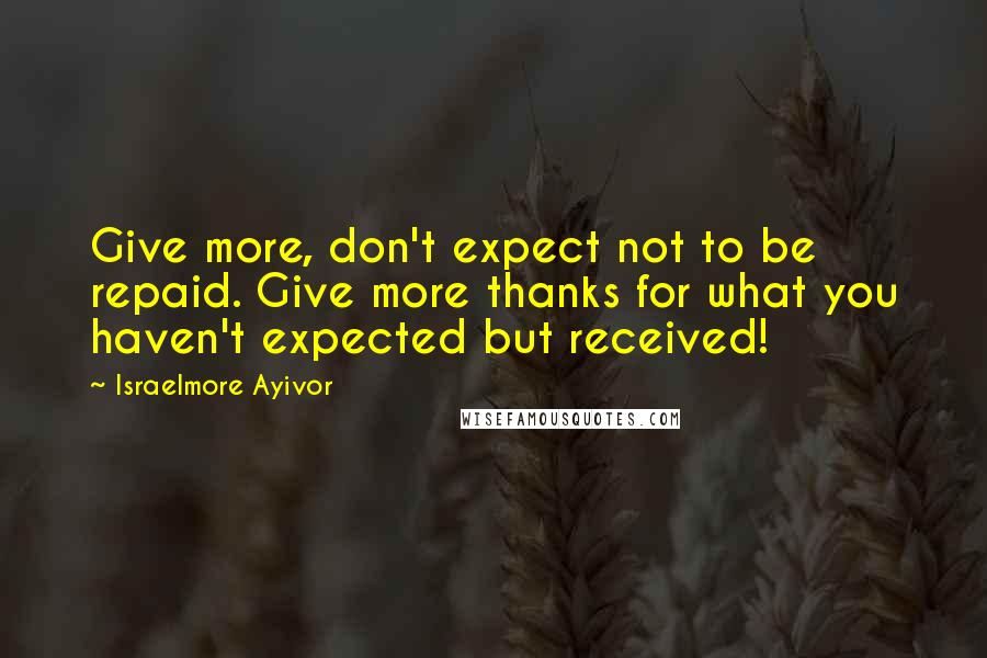 Israelmore Ayivor Quotes: Give more, don't expect not to be repaid. Give more thanks for what you haven't expected but received!