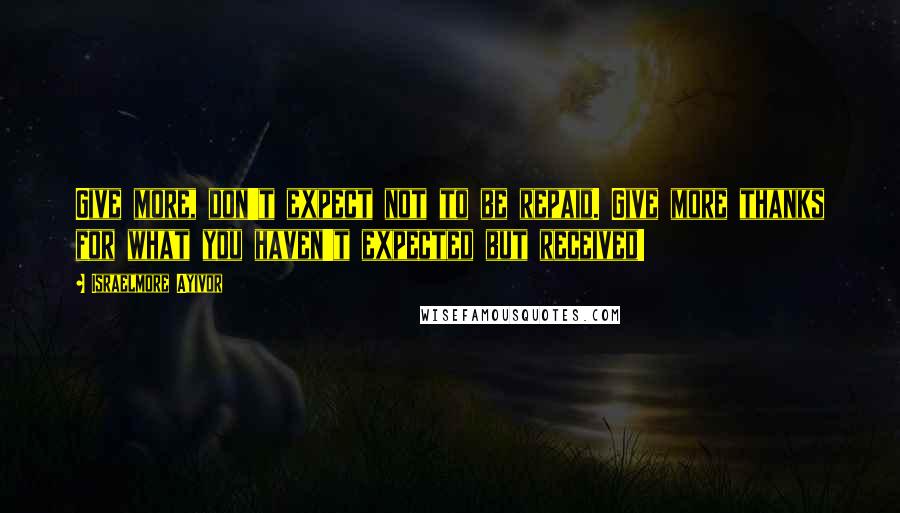 Israelmore Ayivor Quotes: Give more, don't expect not to be repaid. Give more thanks for what you haven't expected but received!