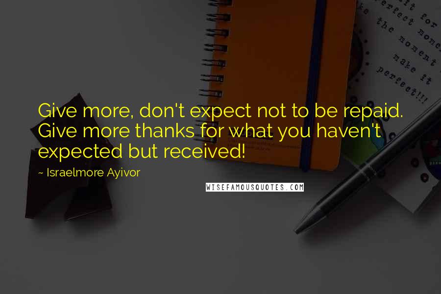 Israelmore Ayivor Quotes: Give more, don't expect not to be repaid. Give more thanks for what you haven't expected but received!