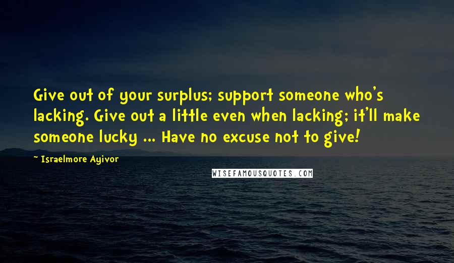 Israelmore Ayivor Quotes: Give out of your surplus; support someone who's lacking. Give out a little even when lacking; it'll make someone lucky ... Have no excuse not to give!