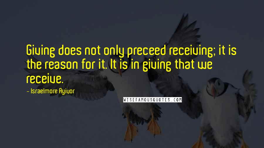 Israelmore Ayivor Quotes: Giving does not only preceed receiving; it is the reason for it. It is in giving that we receive.