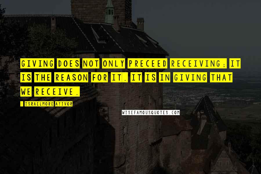 Israelmore Ayivor Quotes: Giving does not only preceed receiving; it is the reason for it. It is in giving that we receive.