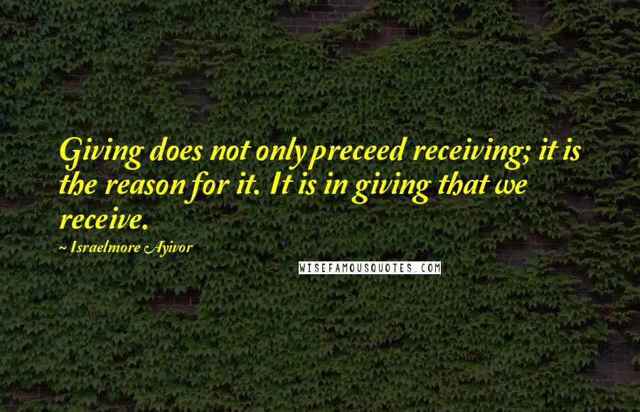 Israelmore Ayivor Quotes: Giving does not only preceed receiving; it is the reason for it. It is in giving that we receive.