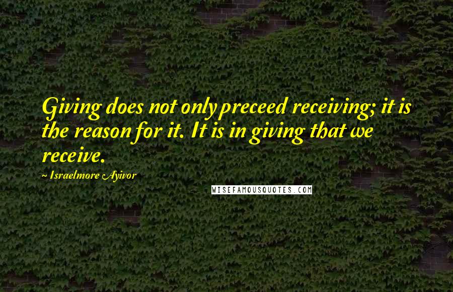 Israelmore Ayivor Quotes: Giving does not only preceed receiving; it is the reason for it. It is in giving that we receive.