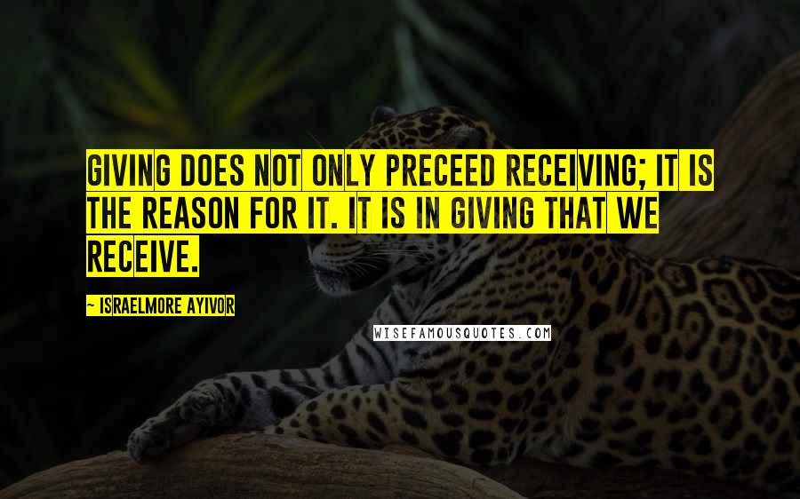 Israelmore Ayivor Quotes: Giving does not only preceed receiving; it is the reason for it. It is in giving that we receive.