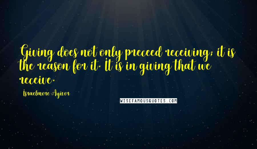 Israelmore Ayivor Quotes: Giving does not only preceed receiving; it is the reason for it. It is in giving that we receive.