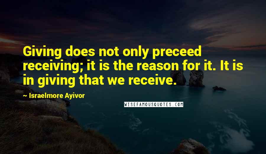 Israelmore Ayivor Quotes: Giving does not only preceed receiving; it is the reason for it. It is in giving that we receive.