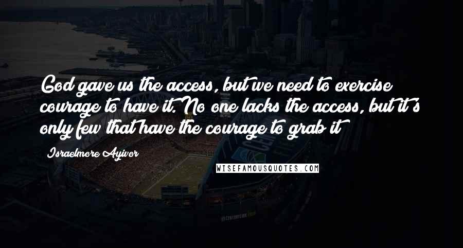 Israelmore Ayivor Quotes: God gave us the access, but we need to exercise courage to have it. No one lacks the access, but it's only few that have the courage to grab it!