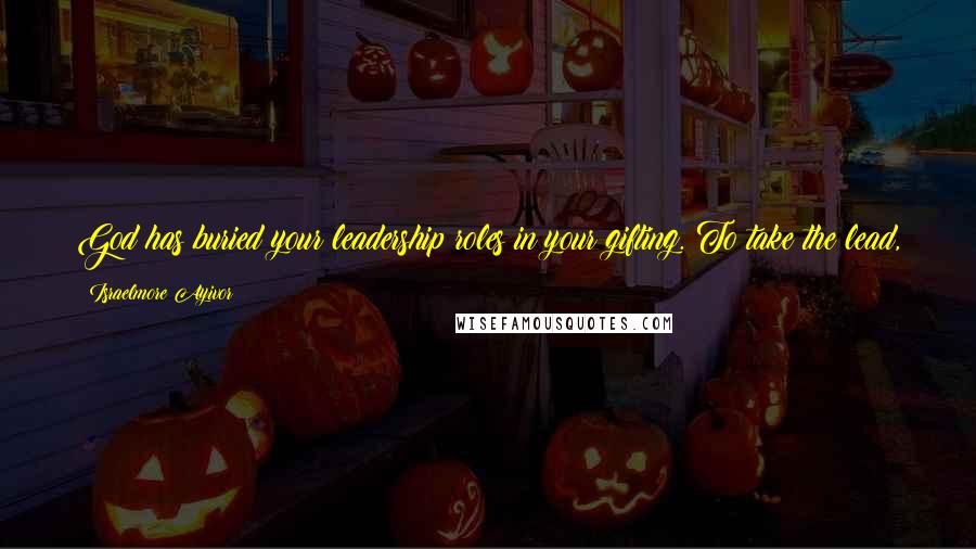 Israelmore Ayivor Quotes: God has buried your leadership roles in your gifting. To take the lead, you got to unzip the gift bag. It's your responsible to make it happen!