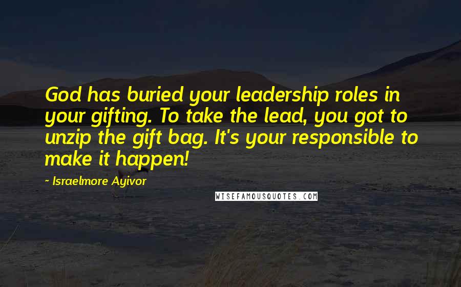 Israelmore Ayivor Quotes: God has buried your leadership roles in your gifting. To take the lead, you got to unzip the gift bag. It's your responsible to make it happen!