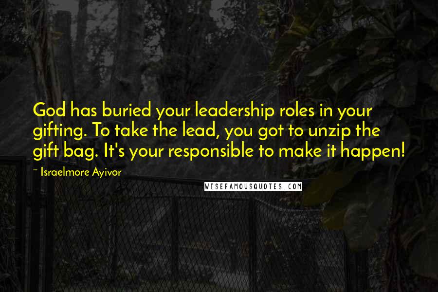 Israelmore Ayivor Quotes: God has buried your leadership roles in your gifting. To take the lead, you got to unzip the gift bag. It's your responsible to make it happen!