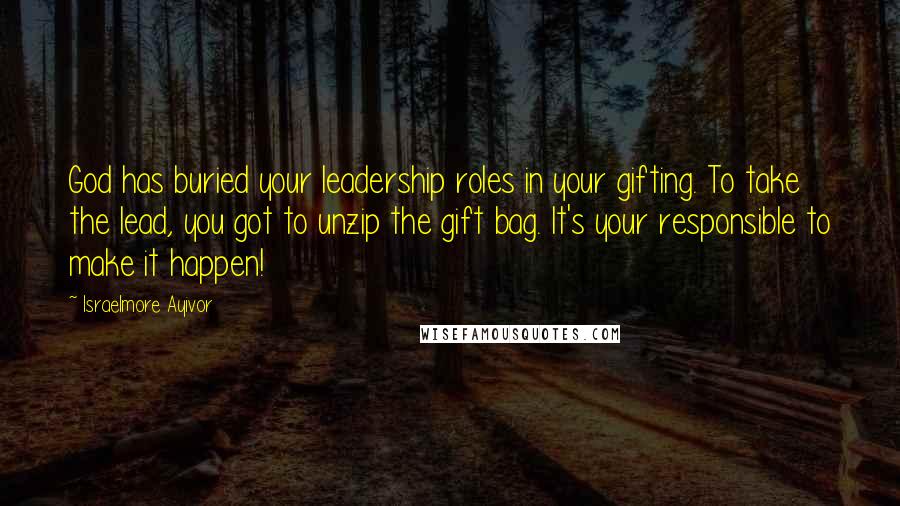 Israelmore Ayivor Quotes: God has buried your leadership roles in your gifting. To take the lead, you got to unzip the gift bag. It's your responsible to make it happen!