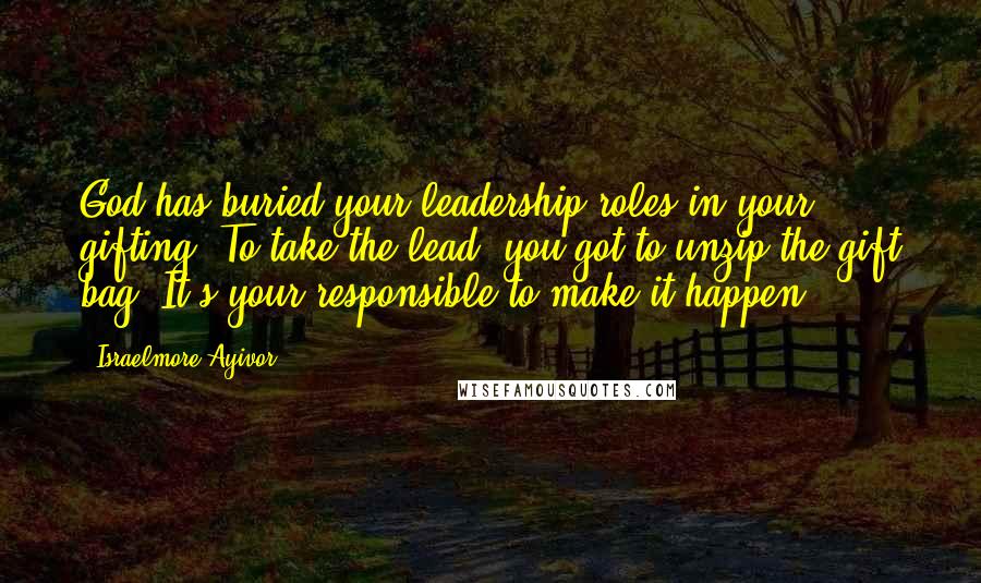 Israelmore Ayivor Quotes: God has buried your leadership roles in your gifting. To take the lead, you got to unzip the gift bag. It's your responsible to make it happen!