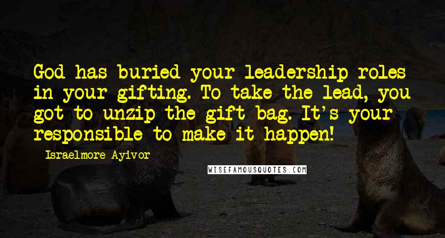 Israelmore Ayivor Quotes: God has buried your leadership roles in your gifting. To take the lead, you got to unzip the gift bag. It's your responsible to make it happen!