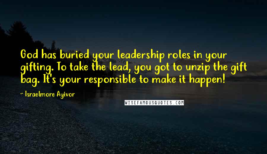 Israelmore Ayivor Quotes: God has buried your leadership roles in your gifting. To take the lead, you got to unzip the gift bag. It's your responsible to make it happen!