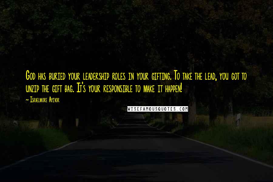 Israelmore Ayivor Quotes: God has buried your leadership roles in your gifting. To take the lead, you got to unzip the gift bag. It's your responsible to make it happen!