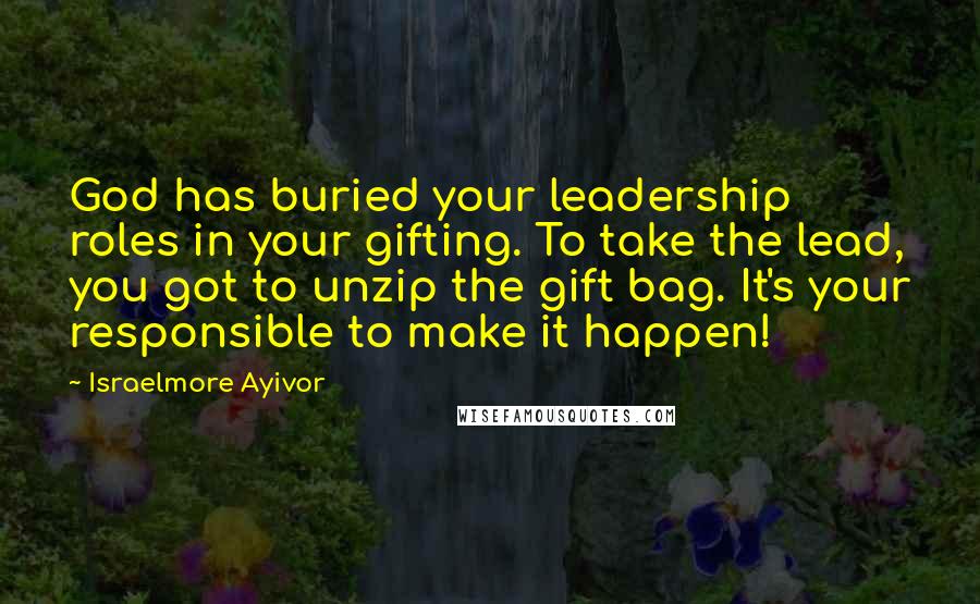 Israelmore Ayivor Quotes: God has buried your leadership roles in your gifting. To take the lead, you got to unzip the gift bag. It's your responsible to make it happen!