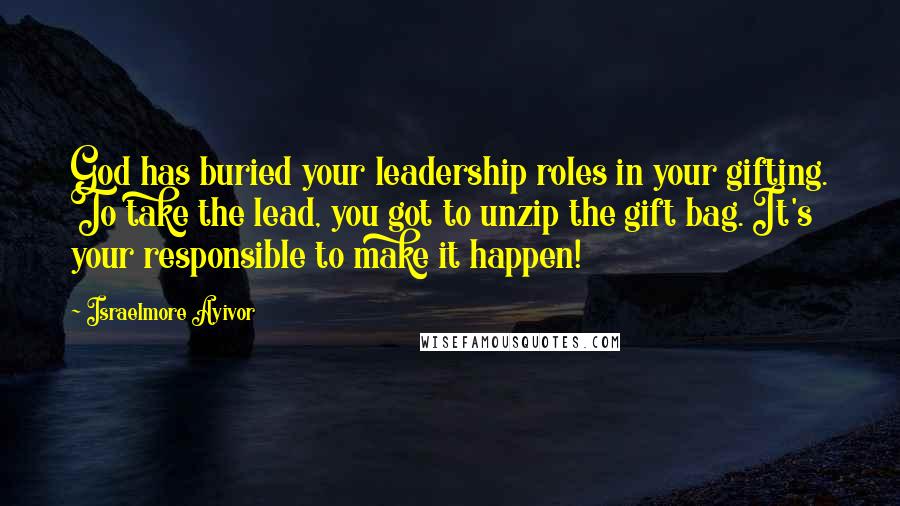 Israelmore Ayivor Quotes: God has buried your leadership roles in your gifting. To take the lead, you got to unzip the gift bag. It's your responsible to make it happen!