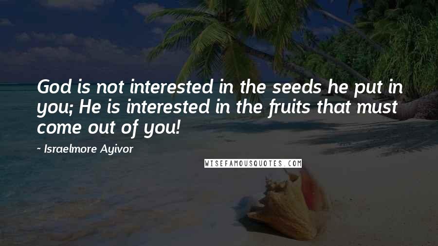 Israelmore Ayivor Quotes: God is not interested in the seeds he put in you; He is interested in the fruits that must come out of you!