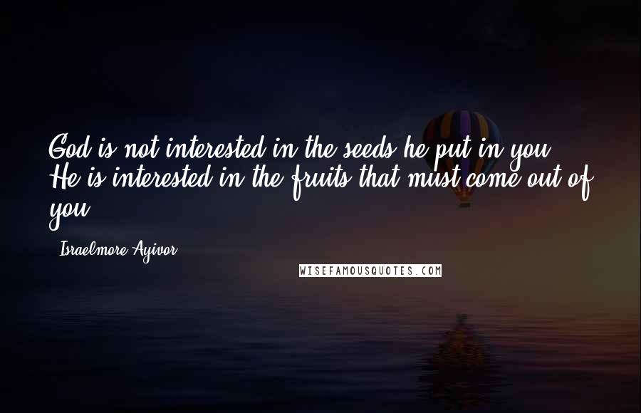 Israelmore Ayivor Quotes: God is not interested in the seeds he put in you; He is interested in the fruits that must come out of you!