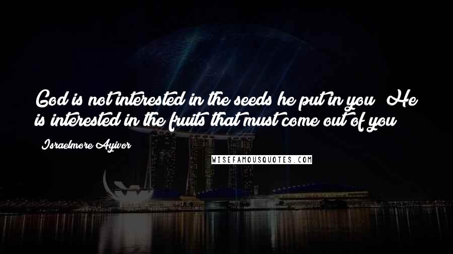 Israelmore Ayivor Quotes: God is not interested in the seeds he put in you; He is interested in the fruits that must come out of you!