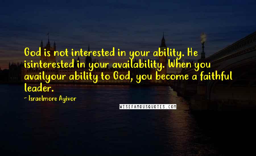 Israelmore Ayivor Quotes: God is not interested in your ability. He isinterested in your availability. When you availyour ability to God, you become a faithful leader.