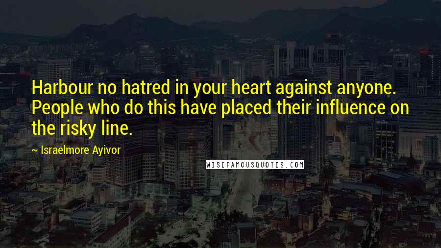 Israelmore Ayivor Quotes: Harbour no hatred in your heart against anyone. People who do this have placed their influence on the risky line.