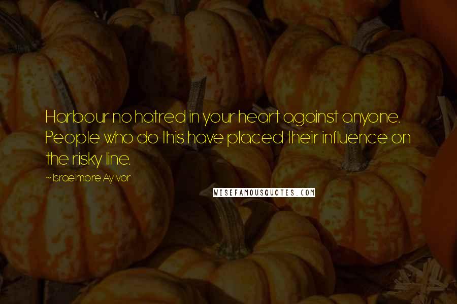 Israelmore Ayivor Quotes: Harbour no hatred in your heart against anyone. People who do this have placed their influence on the risky line.