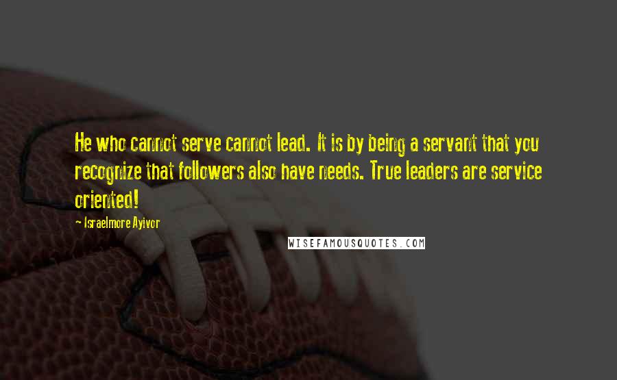 Israelmore Ayivor Quotes: He who cannot serve cannot lead. It is by being a servant that you recognize that followers also have needs. True leaders are service oriented!