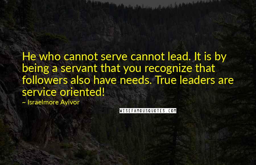 Israelmore Ayivor Quotes: He who cannot serve cannot lead. It is by being a servant that you recognize that followers also have needs. True leaders are service oriented!