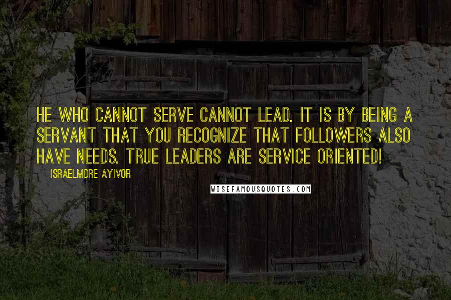 Israelmore Ayivor Quotes: He who cannot serve cannot lead. It is by being a servant that you recognize that followers also have needs. True leaders are service oriented!