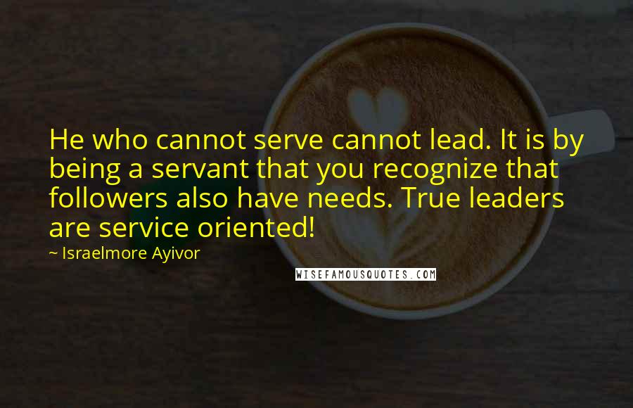 Israelmore Ayivor Quotes: He who cannot serve cannot lead. It is by being a servant that you recognize that followers also have needs. True leaders are service oriented!