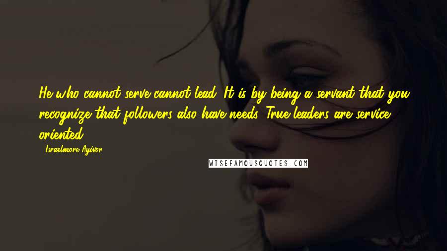 Israelmore Ayivor Quotes: He who cannot serve cannot lead. It is by being a servant that you recognize that followers also have needs. True leaders are service oriented!